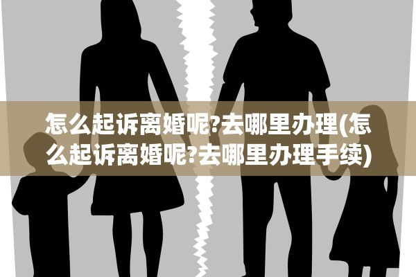 怎么起诉离婚呢?去哪里办理(怎么起诉离婚呢?去哪里办理手续)
