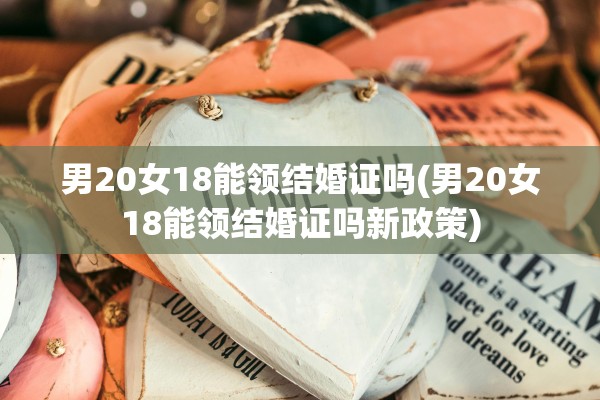 男20女18能领结婚证吗(男20女18能领结婚证吗新政策)