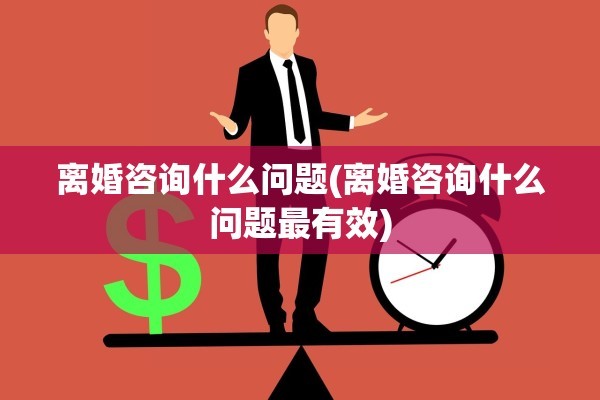 离婚咨询什么问题(离婚咨询什么问题最有效)
