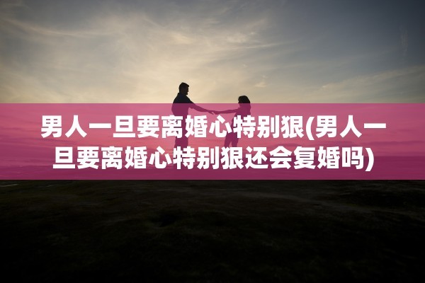 男人一旦要离婚心特别狠(男人一旦要离婚心特别狠还会复婚吗)
