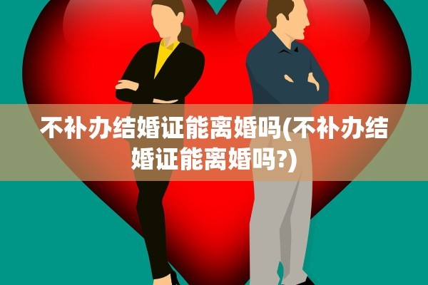 不补办结婚证能离婚吗(不补办结婚证能离婚吗?)