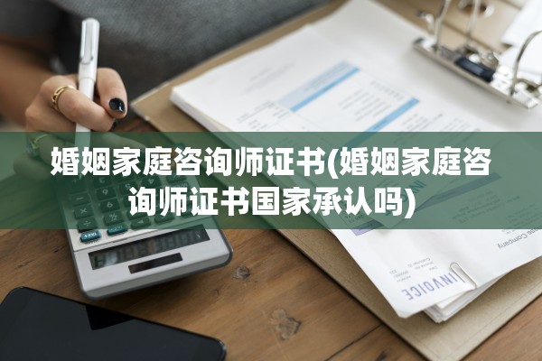 婚姻家庭咨询师证书(婚姻家庭咨询师证书国家承认吗)