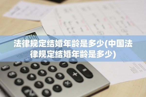 法律规定结婚年龄是多少(中国法律规定结婚年龄是多少)