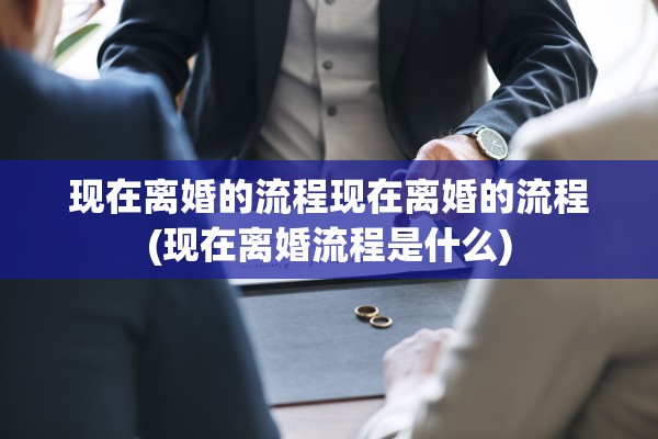 现在离婚的流程现在离婚的流程(现在离婚流程是什么)