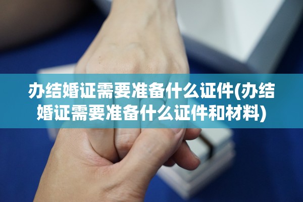 办结婚证需要准备什么证件(办结婚证需要准备什么证件和材料)