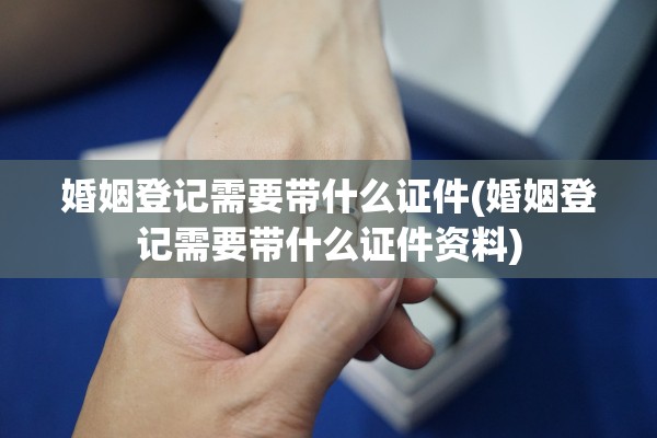 婚姻登记需要带什么证件(婚姻登记需要带什么证件资料)