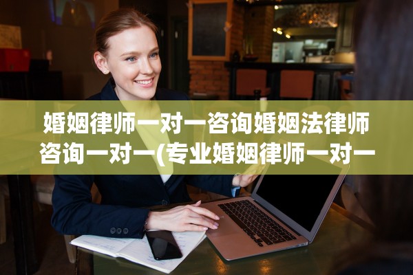 婚姻律师一对一咨询婚姻法律师咨询一对一(专业婚姻律师一对一咨询,咨询不限时间)