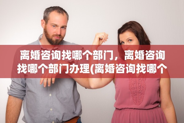 离婚咨询找哪个部门，离婚咨询找哪个部门办理(离婚咨询找哪个部门,离婚咨询找哪个部门办理)