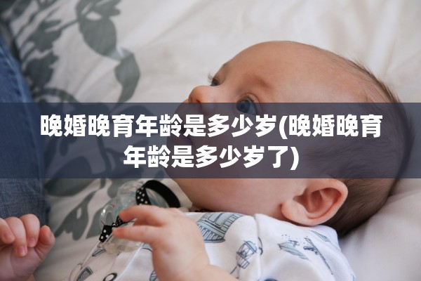 晚婚晚育年龄是多少岁(晚婚晚育年龄是多少岁了)