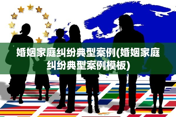 婚姻家庭纠纷典型案例(婚姻家庭纠纷典型案例模板)