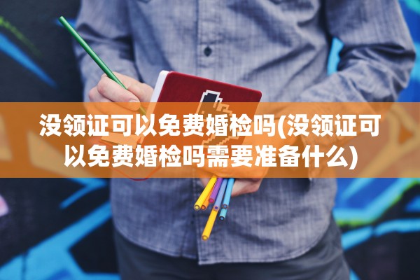 没领证可以免费婚检吗(没领证可以免费婚检吗需要准备什么)