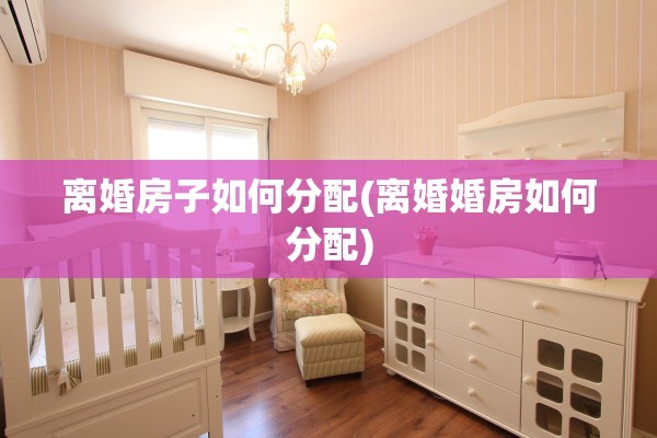 离婚房子如何分配(离婚婚房如何分配)