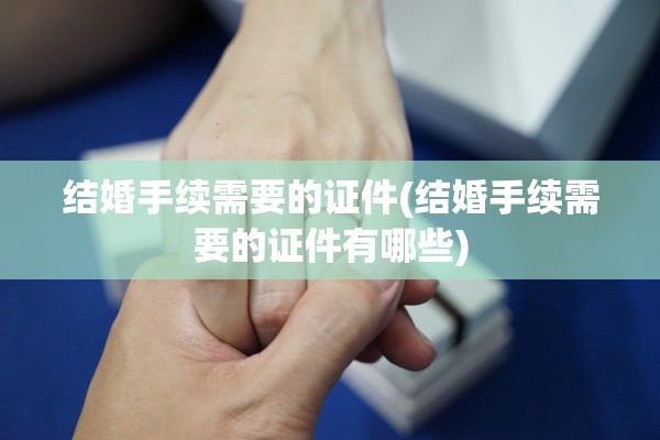 结婚手续需要的证件(结婚手续需要的证件有哪些)