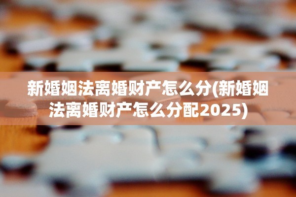 新婚姻法离婚财产怎么分(新婚姻法离婚财产怎么分配2025)
