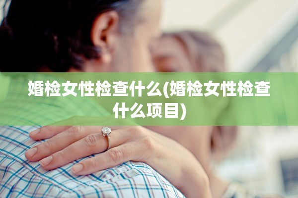 婚检女性检查什么(婚检女性检查什么项目)
