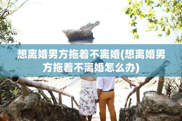 想离婚男方拖着不离婚(想离婚男方拖着不离婚怎么办)