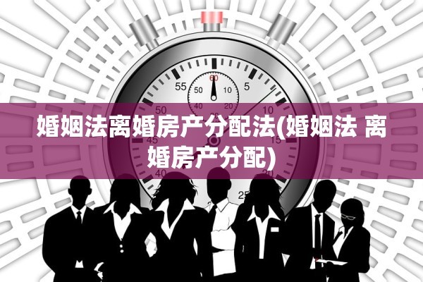 婚姻法离婚房产分配法(婚姻法 离婚房产分配)