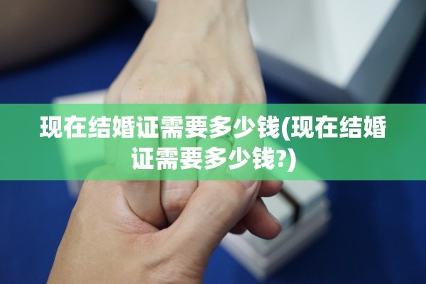 现在结婚证需要多少钱(现在结婚证需要多少钱?)