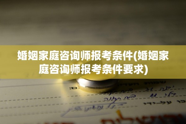 婚姻家庭咨询师报考条件(婚姻家庭咨询师报考条件要求)