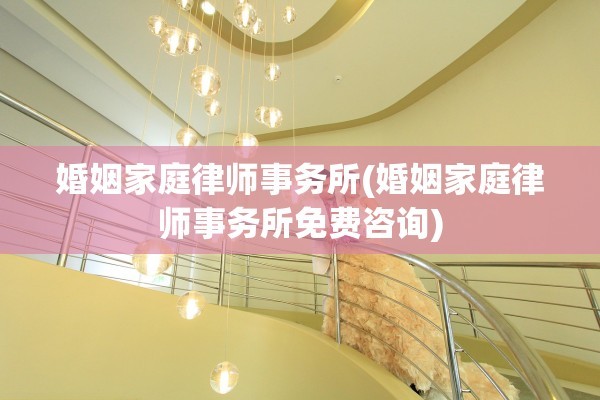 婚姻家庭律师事务所(婚姻家庭律师事务所免费咨询)