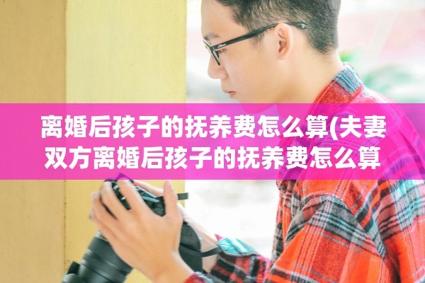 离婚后孩子的抚养费怎么算(夫妻双方离婚后孩子的抚养费怎么算)