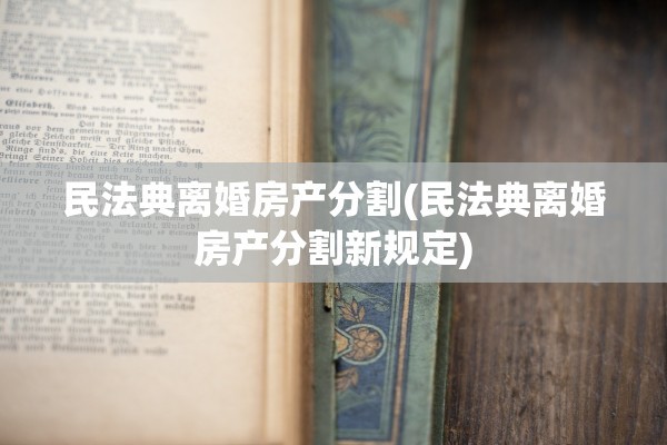 民法典离婚房产分割(民法典离婚房产分割新规定)