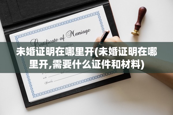 未婚证明在哪里开(未婚证明在哪里开,需要什么证件和材料)