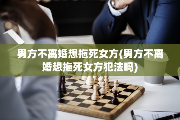 男方不离婚想拖死女方(男方不离婚想拖死女方犯法吗)