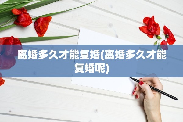 离婚多久才能复婚(离婚多久才能复婚呢)