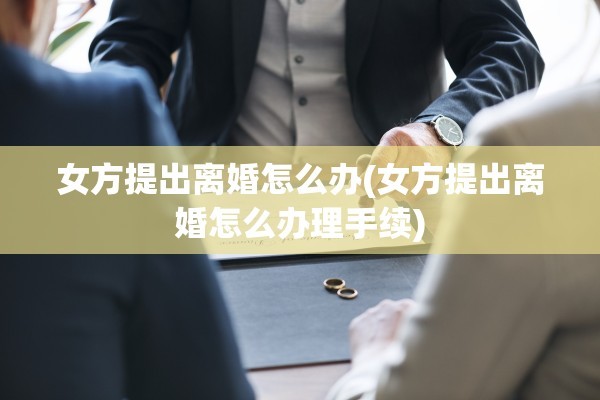 女方提出离婚怎么办(女方提出离婚怎么办理手续)