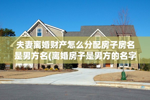 夫妻离婚财产怎么分配房子房名是男方名(离婚房子是男方的名字,女方会得到财产吗?)
