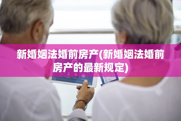 新婚姻法婚前房产(新婚姻法婚前房产的最新规定)