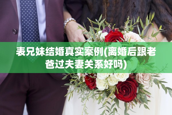 表兄妹结婚真实案例(离婚后跟老爸过夫妻关系好吗)