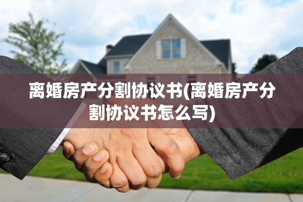 离婚房产分割协议书(离婚房产分割协议书怎么写)