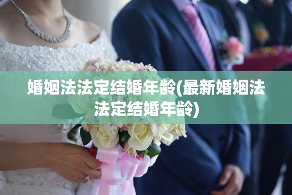 婚姻法法定结婚年龄(最新婚姻法法定结婚年龄)