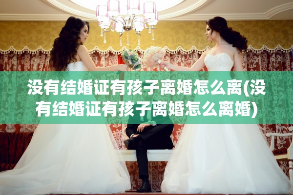没有结婚证有孩子离婚怎么离(没有结婚证有孩子离婚怎么离婚)
