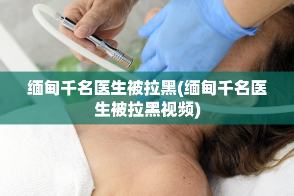 缅甸千名医生被拉黑(缅甸千名医生被拉黑视频)