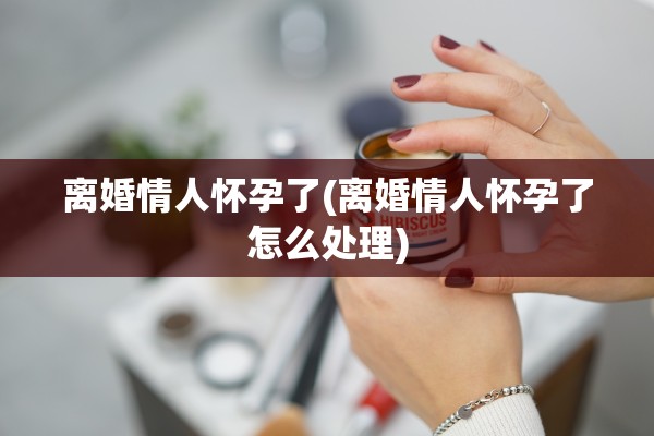 离婚情人怀孕了(离婚情人怀孕了怎么处理)