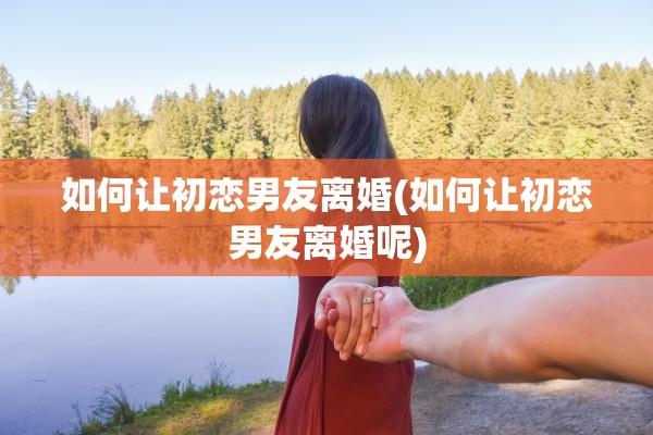 如何让初恋男友离婚(如何让初恋男友离婚呢)
