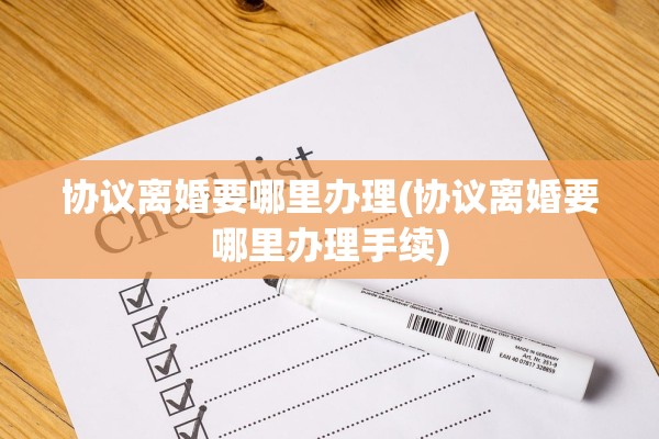 协议离婚要哪里办理(协议离婚要哪里办理手续)