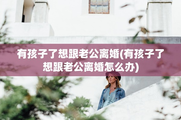 有孩子了想跟老公离婚(有孩子了想跟老公离婚怎么办)