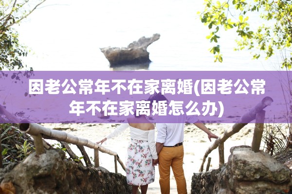 因老公常年不在家离婚(因老公常年不在家离婚怎么办)