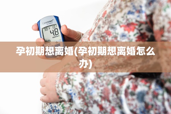 孕初期想离婚(孕初期想离婚怎么办)