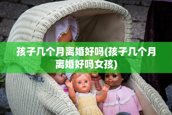 孩子几个月离婚好吗(孩子几个月离婚好吗女孩)