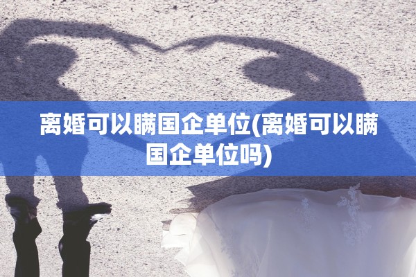 离婚可以瞒国企单位(离婚可以瞒国企单位吗)