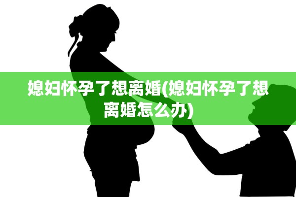 媳妇怀孕了想离婚(媳妇怀孕了想离婚怎么办)