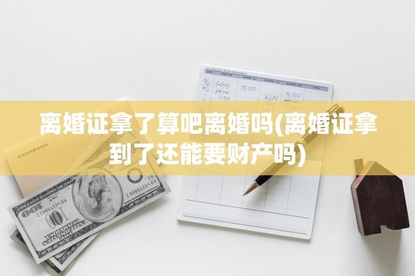离婚证拿了算吧离婚吗(离婚证拿到了还能要财产吗)