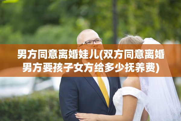 男方同意离婚娃儿(双方同意离婚男方要孩子女方给多少抚养费)