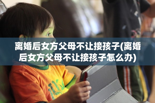 离婚后女方父母不让接孩子(离婚后女方父母不让接孩子怎么办)