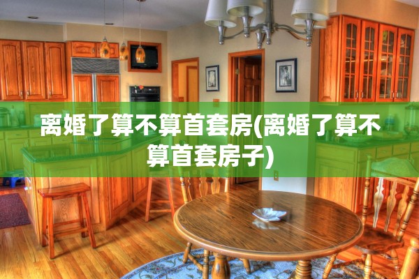 离婚了算不算首套房(离婚了算不算首套房子)